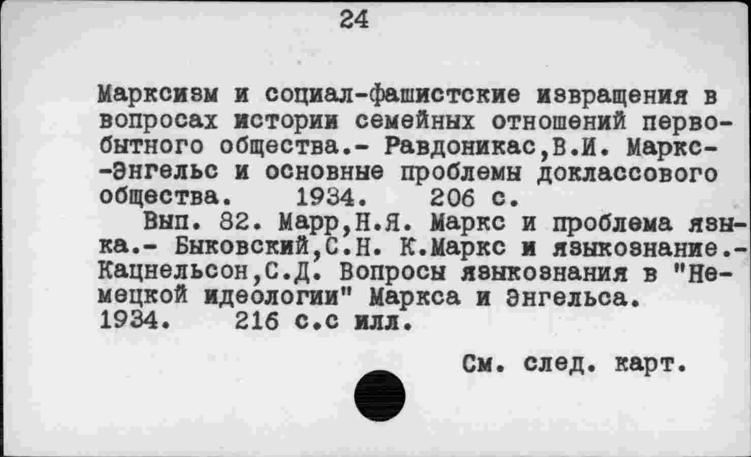 ﻿24
Марксизм и социал-фашистские извращения в вопросах истории семейных отношений первобытного общества.- Равдоникас,В.И. Маркс--Энгельс и основные проблемы доклассового общества. 1934.	206 с.
Вып. 82. Марр,Н.Я. Маркс и проблема языка.- Быковский,С.Н. К.Маркс и языкоэнание.-Кацнельсон,С.Д. Вопросы языкознания в "Немецкой идеологии" Маркса и Энгельса.
1934.	216 с.с илл.
См. след. карт.